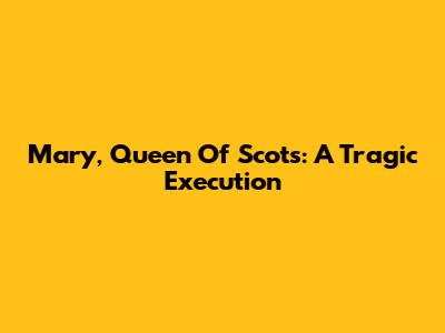 Mary, Queen Of Scots: A Tragic Execution