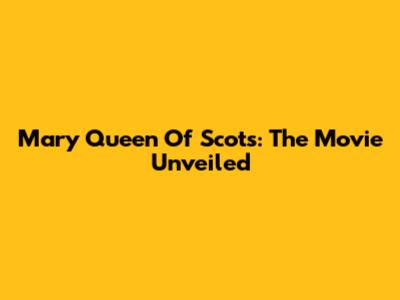 Mary Queen Of Scots: The Movie Unveiled
