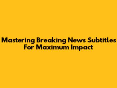 Mastering Breaking News Subtitles For Maximum Impact