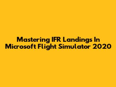 Mastering IFR Landings In Microsoft Flight Simulator 2020