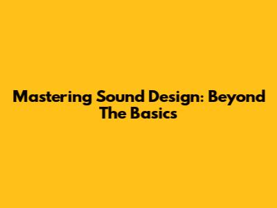 Mastering Sound Design: Beyond The Basics