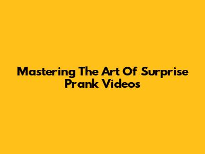 Mastering The Art Of Surprise Prank Videos