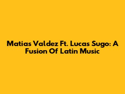 Matias Valdez Ft. Lucas Sugo: A Fusion Of Latin Music