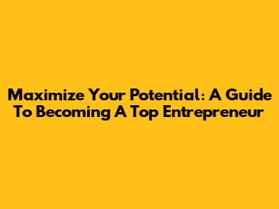 Maximize Your Potential: A Guide To Becoming A Top Entrepreneur
