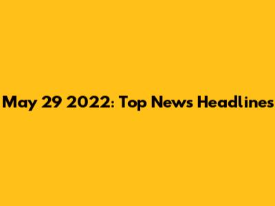 May 29 2022: Top News Headlines
