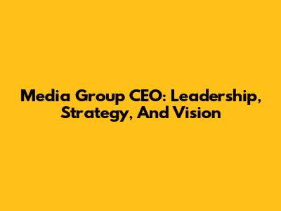 Media Group CEO: Leadership, Strategy, And Vision