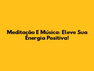 Meditação E Música: Eleve Sua Energia Positiva!