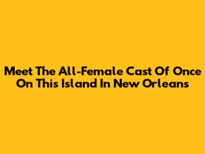 Meet The All-Female Cast Of "Once On This Island" In New Orleans