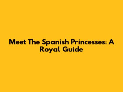 Meet The Spanish Princesses: A Royal Guide