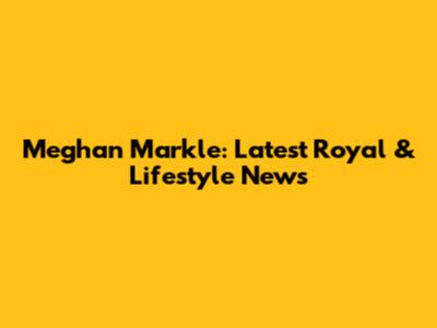 Meghan Markle: Latest Royal & Lifestyle News