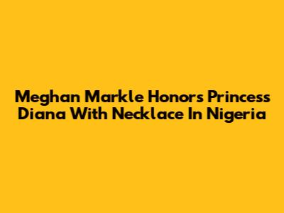 Meghan Markle Honors Princess Diana With Necklace In Nigeria