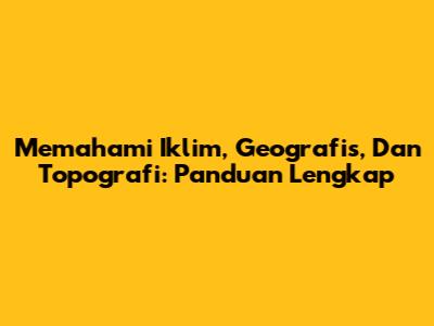 Memahami Iklim, Geografis, Dan Topografi: Panduan Lengkap