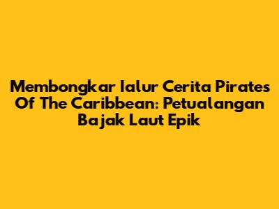 Membongkar Ialur Cerita Pirates Of The Caribbean: Petualangan Bajak Laut Epik