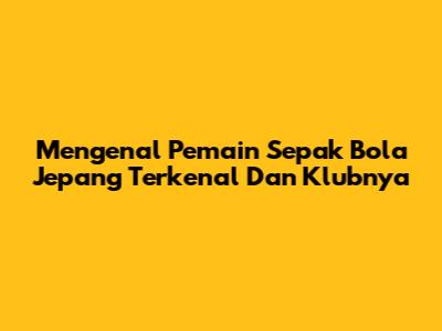 Mengenal Pemain Sepak Bola Jepang Terkenal Dan Klubnya