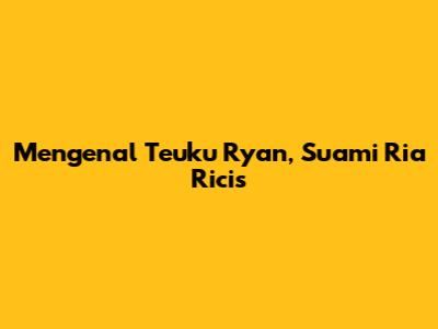 Mengenal Teuku Ryan, Suami Ria Ricis