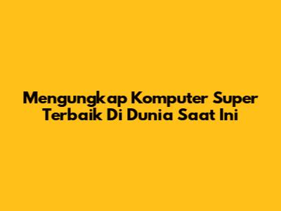 Mengungkap Komputer Super Terbaik Di Dunia Saat Ini