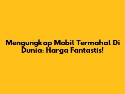 Mengungkap Mobil Termahal Di Dunia: Harga Fantastis!