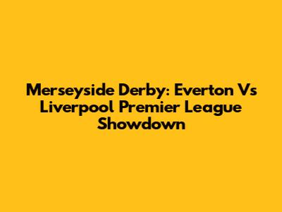 Merseyside Derby: Everton Vs Liverpool Premier League Showdown
