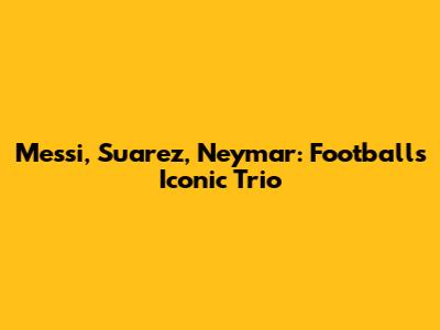 Messi, Suarez, Neymar: Football's Iconic Trio