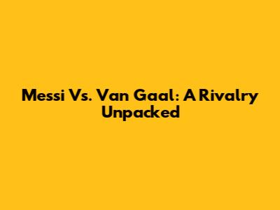 Messi Vs. Van Gaal: A Rivalry Unpacked