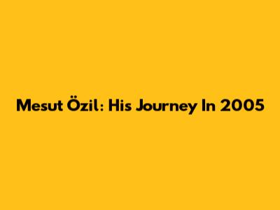 Mesut Özil: His Journey In 2005