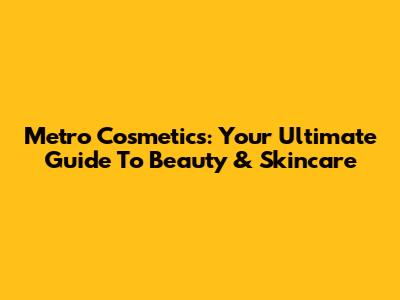 Metro Cosmetics: Your Ultimate Guide To Beauty & Skincare