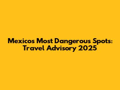 Mexico's Most Dangerous Spots: Travel Advisory 2025