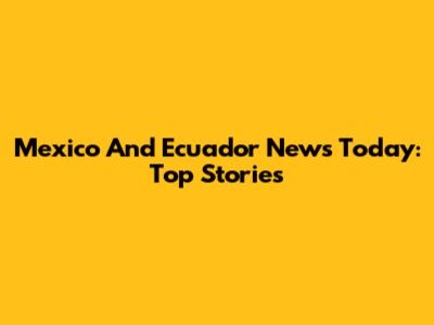 Mexico And Ecuador News Today: Top Stories