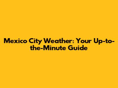 Mexico City Weather: Your Up-to-the-Minute Guide