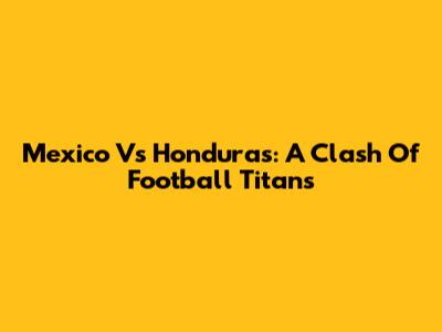 Mexico Vs Honduras: A Clash Of Football Titans