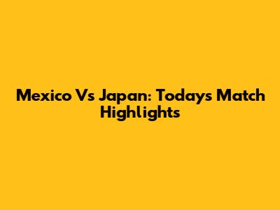 Mexico Vs Japan: Today's Match Highlights