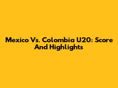 Mexico Vs. Colombia U20: Score And Highlights