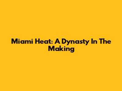 Miami Heat: A Dynasty In The Making