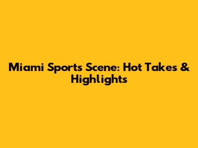 Miami Sports Scene: Hot Takes & Highlights