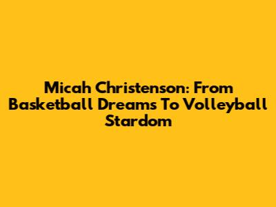 Micah Christenson: From Basketball Dreams To Volleyball Stardom