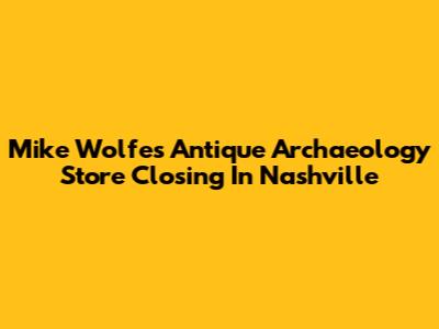 Mike Wolfe's Antique Archaeology Store Closing In Nashville