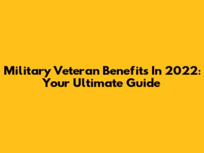 Military Veteran Benefits In 2022: Your Ultimate Guide