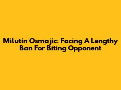 Milutin Osmajic: Facing A Lengthy Ban For Biting Opponent