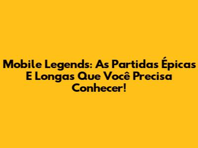 Mobile Legends: As Partidas Épicas E Longas Que Você Precisa Conhecer!