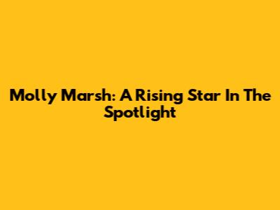 Molly Marsh: A Rising Star In The Spotlight