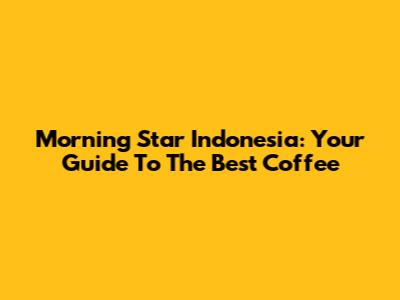 Morning Star Indonesia: Your Guide To The Best Coffee