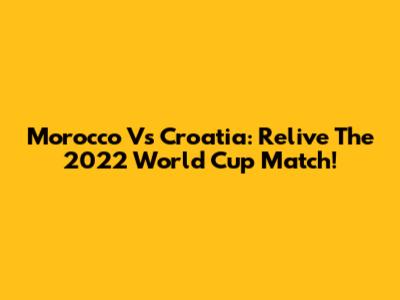 Morocco Vs Croatia: Relive The 2022 World Cup Match!