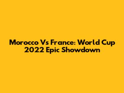 Morocco Vs France: World Cup 2022 Epic Showdown