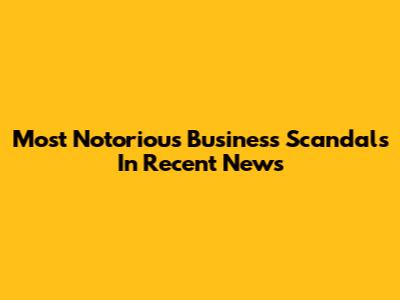 Most Notorious Business Scandals In Recent News