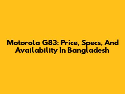 Motorola G83: Price, Specs, And Availability In Bangladesh
