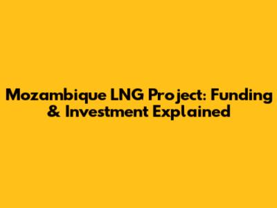 Mozambique LNG Project: Funding & Investment Explained
