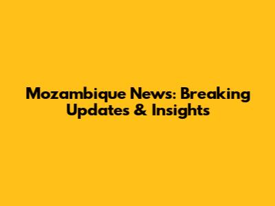Mozambique News: Breaking Updates & Insights