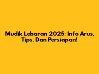 Mudik Lebaran 2025: Info Arus, Tips, Dan Persiapan!