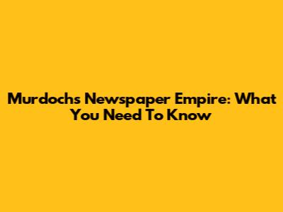 Murdoch's Newspaper Empire: What You Need To Know
