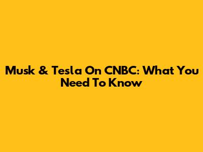 Musk & Tesla On CNBC: What You Need To Know